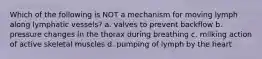 Which of the following is NOT a mechanism for moving lymph along lymphatic vessels? a. valves to prevent backflow b. pressure changes in the thorax during breathing c. milking action of active skeletal muscles d. pumping of lymph by the heart