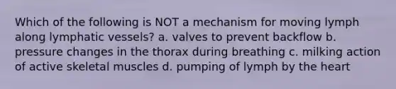 Which of the following is NOT a mechanism for moving lymph along <a href='https://www.questionai.com/knowledge/ki6sUebkzn-lymphatic-vessels' class='anchor-knowledge'>lymphatic vessels</a>? a. valves to prevent backflow b. pressure changes in the thorax during breathing c. milking action of active skeletal muscles d. pumping of lymph by <a href='https://www.questionai.com/knowledge/kya8ocqc6o-the-heart' class='anchor-knowledge'>the heart</a>