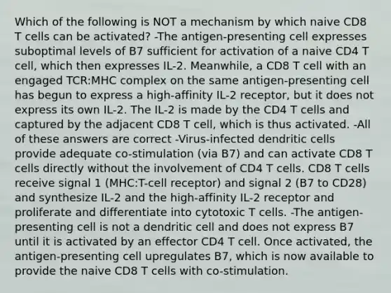 Which of the following is NOT a mechanism by which naive CD8 T cells can be activated? -The antigen-presenting cell expresses suboptimal levels of B7 sufficient for activation of a naive CD4 T cell, which then expresses IL-2. Meanwhile, a CD8 T cell with an engaged TCR:MHC complex on the same antigen-presenting cell has begun to express a high-affinity IL-2 receptor, but it does not express its own IL-2. The IL-2 is made by the CD4 T cells and captured by the adjacent CD8 T cell, which is thus activated. -All of these answers are correct -Virus-infected dendritic cells provide adequate co-stimulation (via B7) and can activate CD8 T cells directly without the involvement of CD4 T cells. CD8 T cells receive signal 1 (MHC:T-cell receptor) and signal 2 (B7 to CD28) and synthesize IL-2 and the high-affinity IL-2 receptor and proliferate and differentiate into cytotoxic T cells. -The antigen-presenting cell is not a dendritic cell and does not express B7 until it is activated by an effector CD4 T cell. Once activated, the antigen-presenting cell upregulates B7, which is now available to provide the naive CD8 T cells with co-stimulation.