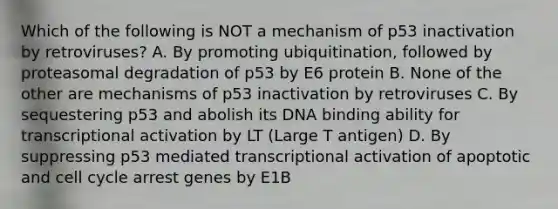 Which of the following is NOT a mechanism of p53 inactivation by retroviruses? A. By promoting ubiquitination, followed by proteasomal degradation of p53 by E6 protein B. None of the other are mechanisms of p53 inactivation by retroviruses C. By sequestering p53 and abolish its DNA binding ability for transcriptional activation by LT (Large T antigen) D. By suppressing p53 mediated transcriptional activation of apoptotic and cell cycle arrest genes by E1B