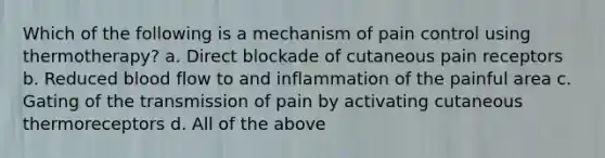 Which of the following is a mechanism of pain control using thermotherapy? a. Direct blockade of cutaneous pain receptors b. Reduced blood flow to and inflammation of the painful area c. Gating of the transmission of pain by activating cutaneous thermoreceptors d. All of the above