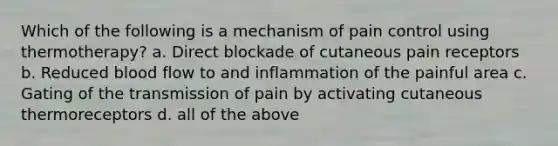 Which of the following is a mechanism of pain control using thermotherapy? a. Direct blockade of cutaneous pain receptors b. Reduced blood flow to and inflammation of the painful area c. Gating of the transmission of pain by activating cutaneous thermoreceptors d. all of the above