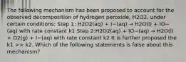 The following mechanism has been proposed to account for the observed decomposition of hydrogen peroxide, H2O2, under certain conditions: Step 1: H2O2(aq) + I−(aq) → H2O(l) + IO−(aq) with rate constant k1 Step 2:H2O2(aq) + IO−(aq) → H2O(l) + O2(g) + I−(aq) with rate constant k2 It is further proposed the k1 >> k2. Which of the following statements is false about this mechanism?