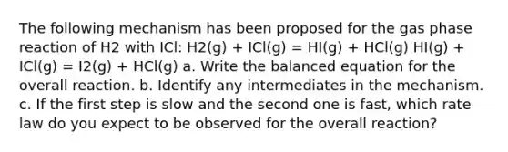 The following mechanism has been proposed for the gas phase reaction of H2 with ICl: H2(g) + ICl(g) = HI(g) + HCl(g) HI(g) + ICl(g) = I2(g) + HCl(g) a. Write the balanced equation for the overall reaction. b. Identify any intermediates in the mechanism. c. If the first step is slow and the second one is fast, which rate law do you expect to be observed for the overall reaction?