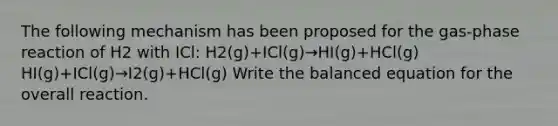 The following mechanism has been proposed for the gas-phase reaction of H2 with ICl: H2(g)+ICl(g)→HI(g)+HCl(g) HI(g)+ICl(g)→I2(g)+HCl(g) Write the balanced equation for the overall reaction.