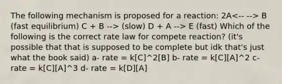 The following mechanism is proposed for a reaction: 2A B (fast equilibrium) C + B --> (slow) D + A --> E (fast) Which of the following is the correct rate law for compete reaction? (it's possible that that is supposed to be complete but idk that's just what the book said) a- rate = k[C]^2[B] b- rate = k[C][A]^2 c- rate = k[C][A]^3 d- rate = k[D][A]