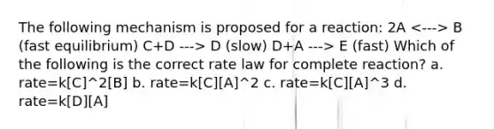 The following mechanism is proposed for a reaction: 2A B (fast equilibrium) C+D ---> D (slow) D+A ---> E (fast) Which of the following is the correct rate law for complete reaction? a. rate=k[C]^2[B] b. rate=k[C][A]^2 c. rate=k[C][A]^3 d. rate=k[D][A]