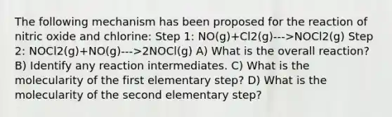 The following mechanism has been proposed for the reaction of nitric oxide and chlorine: Step 1: NO(g)+Cl2(g)--->NOCl2(g) Step 2: NOCl2(g)+NO(g)--->2NOCl(g) A) What is the overall reaction? B) Identify any reaction intermediates. C) What is the molecularity of the first elementary step? D) What is the molecularity of the second elementary step?