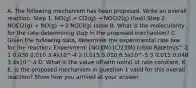 A. The following mechanism has been proposed. Write an overall reaction. Step 1. NO(g) + Cl2(g) → NOCl2(g) (fast) Step 2. NOCl2(g) + NO(g) → 2 NOCl(g) (slow B. What is the molecularity for the rate-determining step in the proposed mechanism? C. Given the following data, determine the experimental rate law for the reaction: Experiment: [NO](M) [Cl2](M) Initial Rate(m/s^-1 1 0.030 0.010 3.4x10^-4 2 0.015 0.010 8.5x10^-5 3 0.015 0.040 3.4x10^-4 D. What is the value of(with units) of rate constant, K E. Is the proposed mechanism in question 1 valid for this overall reaction? Show how you arrived at your answer