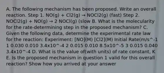 A. The following mechanism has been proposed. Write an overall reaction. Step 1. NO(g) + Cl2(g) → NOCl2(g) (fast) Step 2. NOCl2(g) + NO(g) → 2 NOCl(g) (slow B. What is the molecularity for the rate-determining step in the proposed mechanism? C. Given the following data, determine the experimental rate law for the reaction: Experiment: [NO](M) [Cl2](M) Initial Rate(m/s^-1 1 0.030 0.010 3.4x10^-4 2 0.015 0.010 8.5x10^-5 3 0.015 0.040 3.4x10^-4 D. What is the value of(with units) of rate constant, K E. Is the proposed mechanism in question 1 valid for this overall reaction? Show how you arrived at your answer