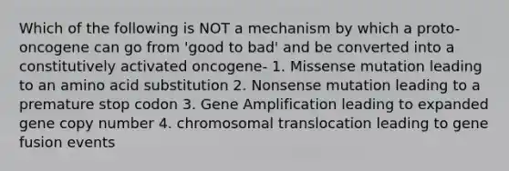 Which of the following is NOT a mechanism by which a proto-oncogene can go from 'good to bad' and be converted into a constitutively activated oncogene- 1. Missense mutation leading to an amino acid substitution 2. Nonsense mutation leading to a premature stop codon 3. Gene Amplification leading to expanded gene copy number 4. chromosomal translocation leading to gene fusion events