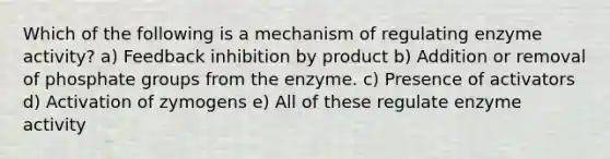 Which of the following is a mechanism of regulating enzyme activity? a) Feedback inhibition by product b) Addition or removal of phosphate groups from the enzyme. c) Presence of activators d) Activation of zymogens e) All of these regulate enzyme activity