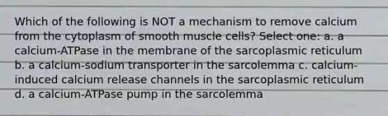 Which of the following is NOT a mechanism to remove calcium from the cytoplasm of smooth muscle cells? Select one: a. a calcium-ATPase in the membrane of the sarcoplasmic reticulum b. a calcium-sodium transporter in the sarcolemma c. calcium-induced calcium release channels in the sarcoplasmic reticulum d. a calcium-ATPase pump in the sarcolemma