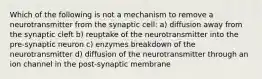 Which of the following is not a mechanism to remove a neurotransmitter from the synaptic cell: a) diffusion away from the synaptic cleft b) reuptake of the neurotransmitter into the pre-synaptic neuron c) enzymes breakdown of the neurotransmitter d) diffusion of the neurotransmitter through an ion channel in the post-synaptic membrane