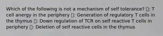 Which of the following is not a mechanism of self tolerance? 🔺: T cell anergy in the periphery 🔷: Generation of regulatory T cells in the thymus ⭕: Down regulation of TCR on self reactive T cells in periphery ⬜: Deletion of self reactive cells in the thymus