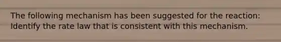 The following mechanism has been suggested for the reaction: Identify the rate law that is consistent with this mechanism.