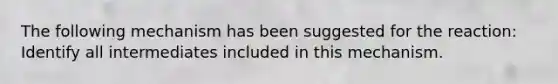 The following mechanism has been suggested for the reaction: Identify all intermediates included in this mechanism.