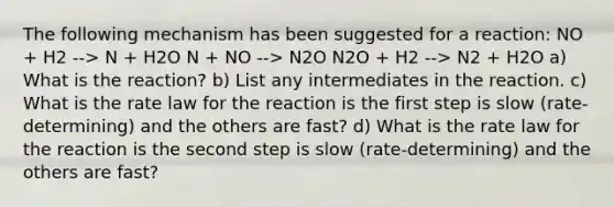 The following mechanism has been suggested for a reaction: NO + H2 --> N + H2O N + NO --> N2O N2O + H2 --> N2 + H2O a) What is the reaction? b) List any intermediates in the reaction. c) What is the rate law for the reaction is the first step is slow (rate-determining) and the others are fast? d) What is the rate law for the reaction is the second step is slow (rate-determining) and the others are fast?