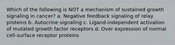 Which of the following is NOT a mechanism of sustained growth signaling in cancer? a. Negative feedback signaling of relay proteins b. Autocrine signaling c. Ligand-independent activation of mutated growth factor receptors d. Over expression of normal cell-surface receptor proteins