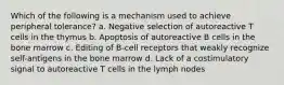 Which of the following is a mechanism used to achieve peripheral tolerance? a. Negative selection of autoreactive T cells in the thymus b. Apoptosis of autoreactive B cells in the bone marrow c. Editing of B-cell receptors that weakly recognize self-antigens in the bone marrow d. Lack of a costimulatory signal to autoreactive T cells in the lymph nodes