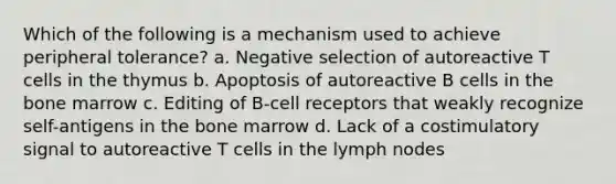 Which of the following is a mechanism used to achieve peripheral tolerance? a. Negative selection of autoreactive T cells in the thymus b. Apoptosis of autoreactive B cells in the bone marrow c. Editing of B-cell receptors that weakly recognize self-antigens in the bone marrow d. Lack of a costimulatory signal to autoreactive T cells in the lymph nodes