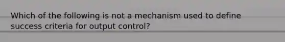 Which of the following is not a mechanism used to define success criteria for output control?