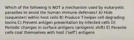 Which of the following is NOT a mechanism used by eukaryotic parasites to avoid the human immune defenses? A) Hide (sequester) within host cells B) Produce T-helper cell degrading toxins C) Prevent antigen presentation by infected cells D) Periodic changes in surface antigens (antigenic shift) E) Parasite cells coat themselves with host ('self') antigens