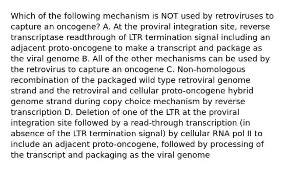 Which of the following mechanism is NOT used by retroviruses to capture an oncogene? A. At the proviral integration site, reverse transcriptase readthrough of LTR termination signal including an adjacent proto-oncogene to make a transcript and package as the viral genome B. All of the other mechanisms can be used by the retrovirus to capture an oncogene C. Non-homologous recombination of the packaged wild type retroviral genome strand and the retroviral and cellular proto-oncogene hybrid genome strand during copy choice mechanism by reverse transcription D. Deletion of one of the LTR at the proviral integration site followed by a read-through transcription (in absence of the LTR termination signal) by cellular RNA pol II to include an adjacent proto-oncogene, followed by processing of the transcript and packaging as the viral genome