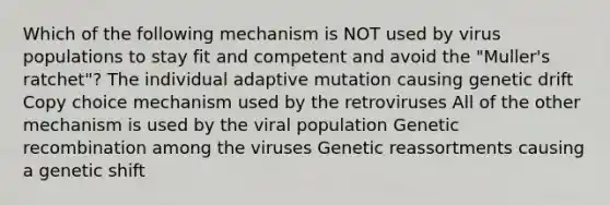 Which of the following mechanism is NOT used by virus populations to stay fit and competent and avoid the "Muller's ratchet"? The individual adaptive mutation causing genetic drift Copy choice mechanism used by the retroviruses All of the other mechanism is used by the viral population Genetic recombination among the viruses Genetic reassortments causing a genetic shift