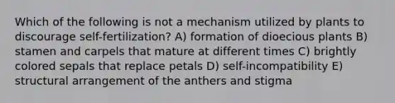 Which of the following is not a mechanism utilized by plants to discourage self-fertilization? A) formation of dioecious plants B) stamen and carpels that mature at different times C) brightly colored sepals that replace petals D) self-incompatibility E) structural arrangement of the anthers and stigma