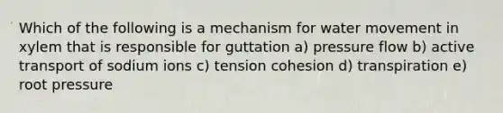 Which of the following is a mechanism for water movement in xylem that is responsible for guttation a) pressure flow b) active transport of sodium ions c) tension cohesion d) transpiration e) root pressure