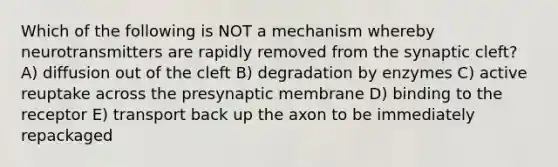 Which of the following is NOT a mechanism whereby neurotransmitters are rapidly removed from the synaptic cleft? A) diffusion out of the cleft B) degradation by enzymes C) active reuptake across the presynaptic membrane D) binding to the receptor E) transport back up the axon to be immediately repackaged