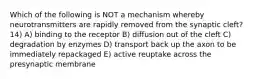 Which of the following is NOT a mechanism whereby neurotransmitters are rapidly removed from the synaptic cleft? 14) A) binding to the receptor B) diffusion out of the cleft C) degradation by enzymes D) transport back up the axon to be immediately repackaged E) active reuptake across the presynaptic membrane