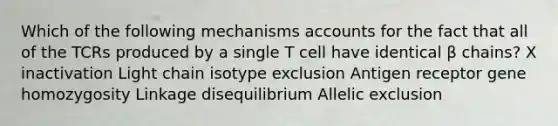 Which of the following mechanisms accounts for the fact that all of the TCRs produced by a single T cell have identical β chains? X inactivation Light chain isotype exclusion Antigen receptor gene homozygosity Linkage disequilibrium Allelic exclusion