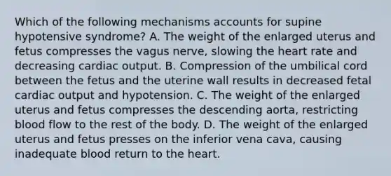 Which of the following mechanisms accounts for supine hypotensive​ syndrome? A. The weight of the enlarged uterus and fetus compresses the vagus​ nerve, slowing the heart rate and decreasing cardiac output. B. Compression of the umbilical cord between the fetus and the uterine wall results in decreased fetal cardiac output and hypotension. C. The weight of the enlarged uterus and fetus compresses the descending​ aorta, restricting blood flow to the rest of the body. D. The weight of the enlarged uterus and fetus presses on the inferior vena​ cava, causing inadequate blood return to the heart.