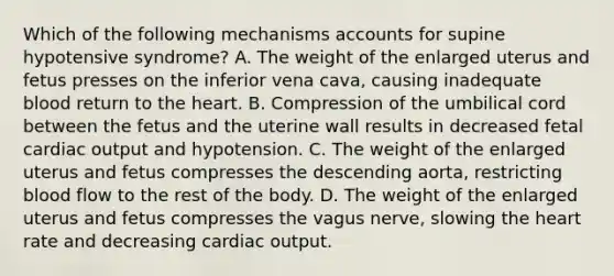 Which of the following mechanisms accounts for supine hypotensive​ syndrome? A. The weight of the enlarged uterus and fetus presses on the inferior vena​ cava, causing inadequate blood return to the heart. B. Compression of the umbilical cord between the fetus and the uterine wall results in decreased fetal cardiac output and hypotension. C. The weight of the enlarged uterus and fetus compresses the descending​ aorta, restricting blood flow to the rest of the body. D. The weight of the enlarged uterus and fetus compresses the vagus​ nerve, slowing the heart rate and decreasing cardiac output.