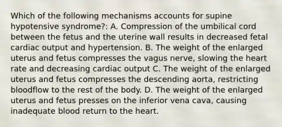 Which of the following mechanisms accounts for supine hypotensive syndrome?: A. Compression of the umbilical cord between the fetus and the uterine wall results in decreased fetal cardiac output and hypertension. B. The weight of the enlarged uterus and fetus compresses the vagus nerve, slowing the heart rate and decreasing cardiac output C. The weight of the enlarged uterus and fetus compresses the descending aorta, restricting bloodflow to the rest of the body. D. The weight of the enlarged uterus and fetus presses on the inferior vena cava, causing inadequate blood return to the heart.