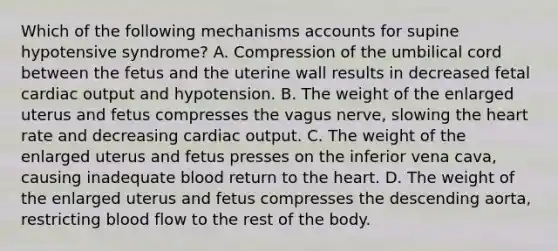 Which of the following mechanisms accounts for supine hypotensive​ syndrome? A. Compression of the umbilical cord between the fetus and the uterine wall results in decreased fetal cardiac output and hypotension. B. The weight of the enlarged uterus and fetus compresses the vagus​ nerve, slowing the heart rate and decreasing cardiac output. C. The weight of the enlarged uterus and fetus presses on the inferior vena​ cava, causing inadequate blood return to the heart. D. The weight of the enlarged uterus and fetus compresses the descending​ aorta, restricting blood flow to the rest of the body.