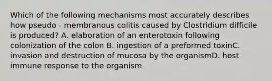 Which of the following mechanisms most accurately describes how pseudo - membranous colitis caused by Clostridium difficile is produced? A. elaboration of an enterotoxin following colonization of the colon B. ingestion of a preformed toxinC. invasion and destruction of mucosa by the organismD. host immune response to the organism