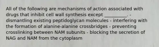 All of the following are mechanisms of action associated with drugs that inhibit cell wall synthesis except __________. - dismantling existing peptidoglycan molecules - interfering with the formation of alanine-alanine crossbridges - preventing crosslinking between NAM subunits - blocking the secretion of NAG and NAM from the cytoplasm