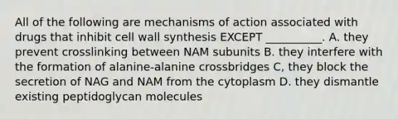 All of the following are mechanisms of action associated with drugs that inhibit cell wall synthesis EXCEPT __________. A. they prevent crosslinking between NAM subunits B. they interfere with the formation of alanine-alanine crossbridges C, they block the secretion of NAG and NAM from the cytoplasm D. they dismantle existing peptidoglycan molecules