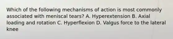 Which of the following mechanisms of action is most commonly associated with meniscal tears? A. Hyperextension B. Axial loading and rotation C. Hyperflexion D. Valgus force to the lateral knee