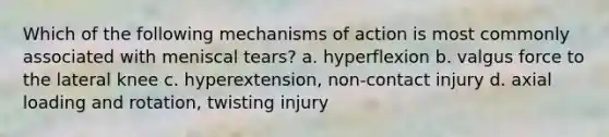 Which of the following mechanisms of action is most commonly associated with meniscal tears? a. hyperflexion b. valgus force to the lateral knee c. hyperextension, non-contact injury d. axial loading and rotation, twisting injury