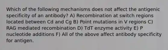 Which of the following mechanisms does not affect the antigenic specificity of an antibody? A) Recombination at switch regions located between Cd and Cg B) Point mutations in V regions C) RAG mediated recombination D) TdT enzyme activity E) P nucleotide additions F) All of the above affect antibody specificity for antigen.