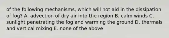 of the following mechanisms, which will not aid in the dissipation of fog? A. advection of dry air into the region B. calm winds C. sunlight penetrating the fog and warming the ground D. thermals and vertical mixing E. none of the above