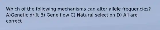 Which of the following mechanisms can alter allele frequencies? A)Genetic drift B) Gene flow C) Natural selection D) All are correct