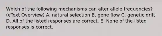 Which of the following mechanisms can alter allele frequencies? (eText Overview) A. natural selection B. gene flow C. genetic drift D. All of the listed responses are correct. E. None of the listed responses is correct.