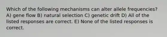 Which of the following mechanisms can alter allele frequencies? A) gene flow B) natural selection C) genetic drift D) All of the listed responses are correct. E) None of the listed responses is correct.