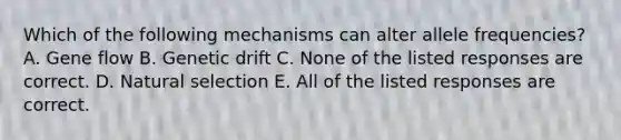 Which of the following mechanisms can alter allele frequencies? A. Gene flow B. Genetic drift C. None of the listed responses are correct. D. Natural selection E. All of the listed responses are correct.