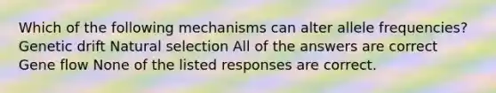 Which of the following mechanisms can alter allele frequencies? Genetic drift Natural selection All of the answers are correct Gene flow None of the listed responses are correct.